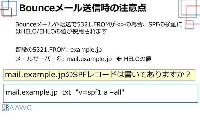 Bounceメール送信時の注意点
Bounceメールや転送で5321.FROMが<>の場合、SPFの検証に
はHELO/EHLOの値が使用されます
普段の5321.FROM: example.jp
メールサーバー名: mail.example.jp  HELOの値
mail.example.jpのSPFレコードは書いてありますか？
mail.example.jp txt "v=spf1 a –all"
