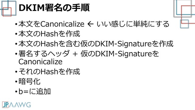 DKIM署名の手順
• 本文をCanonicalize  いい感じに単純にする
• 本文のHashを作成
• 本文のHashを含む仮のDKIM-Signatureを作成
• 署名するヘッダ + 仮のDKIM-Signatureを
Canonicalize
• それのHashを作成
• 暗号化
• b=に追加
