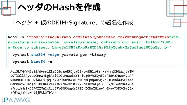ヘッダのHashを作成
「ヘッダ + 仮のDKIM-Signature」の署名を作成
echo -n 'from:hirano@hirano.cc¥r¥nto:yo@hirano.cc¥r¥nsubject:test¥r¥ndkim-
signature:a=rsa-sha256; c=relax/simple; d=hirano.cc; s=s1; t=163777045;
h=from:to:subject; bh=g3zLYH4xKxcPrHOD18z9YfpQcnk/GaJedfustWU5uGs; b='
| openssl sha256 -sign private.pem -binary
| openssl base64 -e
AciJkTMYYH6s2S/dvrriZlaDJ9uaAd5XjiYGSHc+95K1oFs4xmkhrQKbNwzjbYiW
KOTl3llRPydNNOmnw4LgtRbl0LCLPnOzIXbfklwq0mMGKQhTCeRIdmzJxzoKCwAF
vuWnRBTOJmFLWf4WCs1pqEpYV0SharRW8uCbW8cBGp8p0PWj2q51Fend405KImea
Odknekp9HmhgnuIKFHaLxA/KaW27h+OcUX1W7SdnXDmaEpi3uLJY/HIedxM+aZUa
sFrxzhHsZkJE74ZZMn2xRLcE7VGRB3WgKrJtZCnZ0NuXHle+Fr0KavT3DOX9vQ8x
v/dYwjhNhpwnl9jFtkGT9A==
