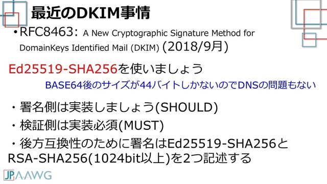 最近のDKIM事情
•RFC8463: A New Cryptographic Signature Method for
DomainKeys Identified Mail (DKIM) (2018/9月)
・署名側は実装しましょう(SHOULD)
・検証側は実装必須(MUST)
・後方互換性のために署名はEd25519-SHA256と
RSA-SHA256(1024bit以上)を2つ記述する
Ed25519-SHA256を使いましょう
BASE64後のサイズが44バイトしかないのでDNSの問題もない
なりすまし・改ざんから守る
