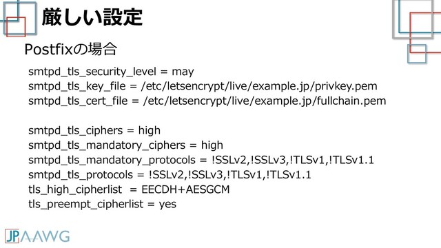 厳しい設定
smtpd_tls_security_level = may
smtpd_tls_key_file = /etc/letsencrypt/live/example.jp/privkey.pem
smtpd_tls_cert_file = /etc/letsencrypt/live/example.jp/fullchain.pem
smtpd_tls_ciphers = high
smtpd_tls_mandatory_ciphers = high
smtpd_tls_mandatory_protocols = !SSLv2,!SSLv3,!TLSv1,!TLSv1.1
smtpd_tls_protocols = !SSLv2,!SSLv3,!TLSv1,!TLSv1.1
tls_high_cipherlist = EECDH+AESGCM
tls_preempt_cipherlist = yes
Postfixの場合
