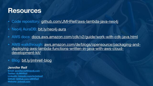 Resources
• Code repository: github.com/JMHReif/aws-lambda-java-neo4j

• Neo4j AuraDB: bit.ly/neo4j-aura

• AWS docs: docs.aws.amazon.com/cdk/v2/guide/work-with-cdk-java.html

• AWS walkthrough: aws.amazon.com/de/blogs/opensource/packaging-and-
deploying-aws-lambda-functions-written-in-java-with-aws-cloud-
development-kit/

• Blog: bit.ly/jmhreif-blog
Jennifer Reif
Email: jennifer.reif@neo4j.com
Twitter: @JMHReif
LinkedIn: linkedin.com/in/jmhreif
Github: GitHub.com/JMHReif
Website: jmhreif.com
