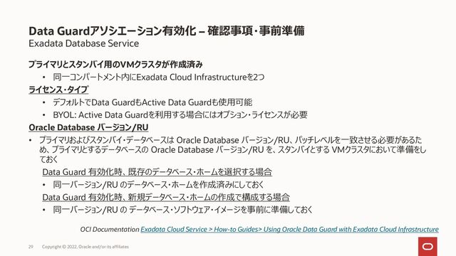 Exadata Database Service
プライマリとスタンバイ用のVMクラスタが作成済み
• 同一コンパートメント内にExadata Cloud Infrastructureを2つ
ライセンス・タイプ
• デフォルトでData GuardもActive Data Guardも使用可能
• BYOL: Active Data Guardを利用する場合にはオプション・ライセンスが必要
Oracle Database バージョン/RU
• プライマリおよびスタンバイ・データベースは Oracle Database バージョン/RU、パッチレベルを一致させる必要があるた
め、プライマリとするデータベースの Oracle Database バージョン/RU を、スタンバイとする VMクラスタにおいて準備をし
ておく
Data Guard 有効化時、既存のデータベース・ホームを選択する場合
• 同一バージョン/RU のデータベース・ホームを作成済みにしておく
Data Guard 有効化時、新規データベース・ホームの作成で構成する場合
• 同一バージョン/RU の データベース・ソフトウェア・イメージを事前に準備しておく
Data Guardアソシエーション有効化 – 確認事項・事前準備
OCI Documentation Exadata Cloud Service > How-to Guides> Using Oracle Data Guard with Exadata Cloud Infrastructure
Copyright © 2022, Oracle and/or its affiliates
29
