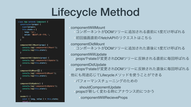 Lifecycle Method
•componentWillMount
•ίϯϙʔωϯτ͕DOMπϦʔʹ௥Ճ͞ΕΔ௚લʹ1౓͚ͩݺ͹ΕΔ
•ॳճඳը௚લͷfetchAPIͷϦΫΤετ͸ͪ͜Β
•componentDidMount
•ίϯϙʔωϯτ͕DOMπϦʔʹ௥Ճ͞Εͨ௚ޙʹ1౓͚ͩݺ͹ΕΔ
•componentWillUpdate
•props΍state͕มߋ͞ΕDOMπϦʔʹ൓ө͞ΕΔ௚લʹຖճݺ͹ΕΔ
•componentDidUpdate
•props΍state͕มߋ͞ΕDOMπϦʔʹ൓ө͞Εͨ௚ޙʹຖճݺ͹ΕΔ
•ଞʹ΋༻్Ԡͯ͡LifecycleϝιουΛ࢖͏͜ͱ͕Ͱ͖Δ
•ύϑΥʔϚϯενϡʔχϯάͷͨΊͷ 
shouldComponentUpdate
•props͕৽͘͠มΘΔ࣌ʹΞφ΢ϯεతʹ͔ͭ͏
•componentWillRecieveProps
