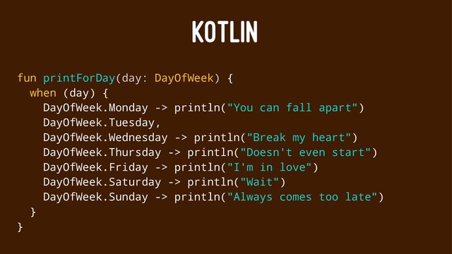 KOTLIN
fun printForDay(day: DayOfWeek) {
when (day) {
DayOfWeek.Monday -> println("You can fall apart")
DayOfWeek.Tuesday,
DayOfWeek.Wednesday -> println("Break my heart")
DayOfWeek.Thursday -> println("Doesn't even start")
DayOfWeek.Friday -> println("I'm in love")
DayOfWeek.Saturday -> println("Wait")
DayOfWeek.Sunday -> println("Always comes too late")
}
}
