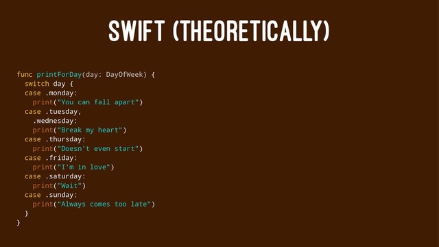 SWIFT (THEORETICALLY)
func printForDay(day: DayOfWeek) {
switch day {
case .monday:
print("You can fall apart")
case .tuesday,
.wednesday:
print("Break my heart")
case .thursday:
print("Doesn't even start")
case .friday:
print("I'm in love")
case .saturday:
print("Wait")
case .sunday:
print("Always comes too late")
}
}
