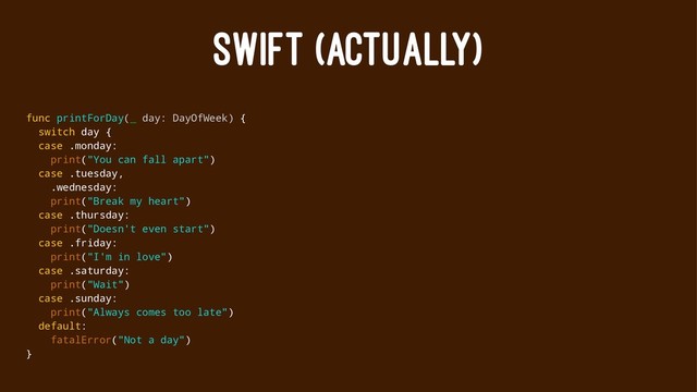 SWIFT (ACTUALLY)
func printForDay(_ day: DayOfWeek) {
switch day {
case .monday:
print("You can fall apart")
case .tuesday,
.wednesday:
print("Break my heart")
case .thursday:
print("Doesn't even start")
case .friday:
print("I'm in love")
case .saturday:
print("Wait")
case .sunday:
print("Always comes too late")
default:
fatalError("Not a day")
}
