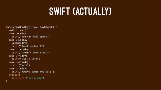 SWIFT (ACTUALLY)
func printForDay(_ day: DayOfWeek) {
switch day {
case .monday:
print("You can fall apart")
case .tuesday,
.wednesday:
print("Break my heart")
case .thursday:
print("Doesn't even start")
case .friday:
print("I'm in love")
case .saturday:
print("Wait")
case .sunday:
print("Always comes too late")
default:
fatalError("Not a day")
}
