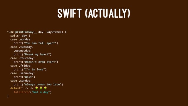 SWIFT (ACTUALLY)
func printForDay(_ day: DayOfWeek) {
switch day {
case .monday:
print("You can fall apart")
case .tuesday,
.wednesday:
print("Break my heart")
case .thursday:
print("Doesn't even start")
case .friday:
print("I'm in love")
case .saturday:
print("Wait")
case .sunday:
print("Always comes too late")
default: // <-
! ! !
fatalError("Not a day")
}
