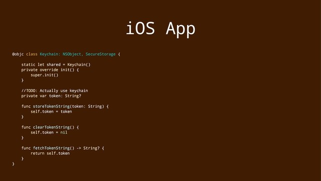 iOS App
@objc class Keychain: NSObject, SecureStorage {
static let shared = Keychain()
private override init() {
super.init()
}
//TODO: Actually use keychain
private var token: String?
func storeTokenString(token: String) {
self.token = token
}
func clearTokenString() {
self.token = nil
}
func fetchTokenString() -> String? {
return self.token
}
}
