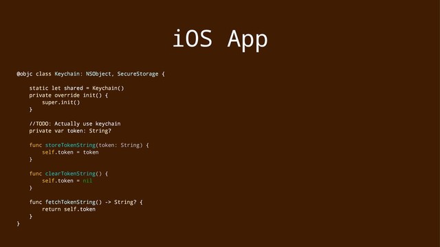 iOS App
@objc class Keychain: NSObject, SecureStorage {
static let shared = Keychain()
private override init() {
super.init()
}
//TODO: Actually use keychain
private var token: String?
func storeTokenString(token: String) {
self.token = token
}
func clearTokenString() {
self.token = nil
}
func fetchTokenString() -> String? {
return self.token
}
}

