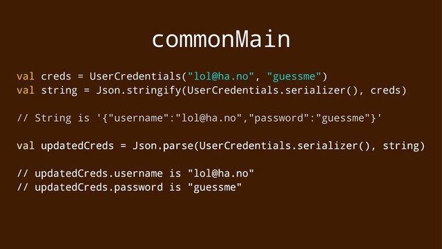commonMain
val creds = UserCredentials("lol@ha.no", "guessme")
val string = Json.stringify(UserCredentials.serializer(), creds)
// String is '{"username":"lol@ha.no","password":"guessme"}'
val updatedCreds = Json.parse(UserCredentials.serializer(), string)
// updatedCreds.username is "lol@ha.no"
// updatedCreds.password is "guessme"
