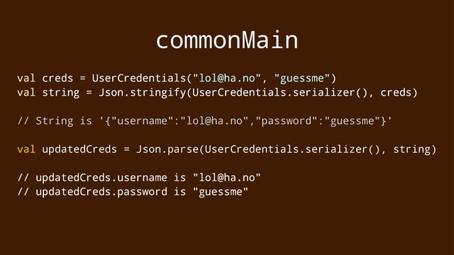 commonMain
val creds = UserCredentials("lol@ha.no", "guessme")
val string = Json.stringify(UserCredentials.serializer(), creds)
// String is '{"username":"lol@ha.no","password":"guessme"}'
val updatedCreds = Json.parse(UserCredentials.serializer(), string)
// updatedCreds.username is "lol@ha.no"
// updatedCreds.password is "guessme"
