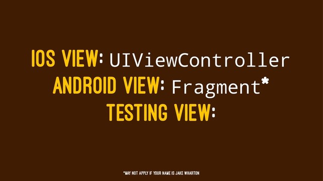 IOS VIEW: UIViewController
ANDROID VIEW: Fragment*
TESTING VIEW:
*May not apply if your name is jake wharton
