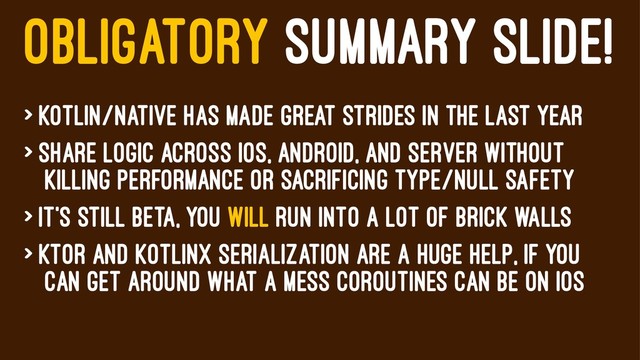 OBLIGATORY SUMMARY SLIDE!
> Kotlin/Native has made great strides in the last year
> Share logic across iOS, android, and server without
killing performance or sacrificing type/null safety
> it's still beta, You will run into a lot of brick walls
> Ktor and kotlinX serialization are a huge help, if you
can get around what a mess coroutines can be on iOS

