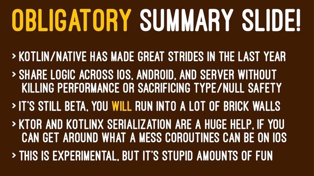OBLIGATORY SUMMARY SLIDE!
> Kotlin/Native has made great strides in the last year
> Share logic across iOS, android, and server without
killing performance or sacrificing type/null safety
> it's still beta, You will run into a lot of brick walls
> Ktor and kotlinX serialization are a huge help, if you
can get around what a mess coroutines can be on iOS
> This is experimental, but it's stupid amounts of fun
