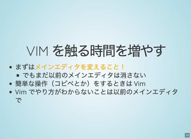 23
VIM
を触る時間を増やす
まずはメインエディタを変えること！
でもまだ以前のメインエディタは消さない
簡単な操作（コピペとか）をするときは Vim
Vim
でやり方がわからないことは以前のメインエディタ
で
