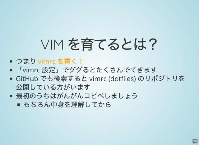 26
VIM
を育てるとは？
つまり vimrc
を書く！
「vimrc
設定」でググるとたくさんでてきます
GitHub
でも検索すると vimrc (dot les)
のリポジトリを
公開している方がいます
最初のうちはがんがんコピペしましょう
もちろん中身を理解してから
