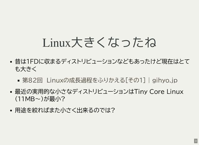 Linux大きくなったね
昔は1FDに収まるディストリビューションなどもあったけど現在はとて
も大きく
最近の実用的な小さなディストリビューションはTiny Core Linux
(11MB〜)が最小?
用途を絞ればまた小さく出来るのでは?
第82回　Linuxの成長過程をふりかえる［その1］ | gihyo.jp
3
