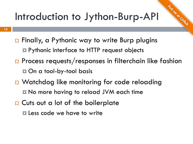 Introduction to Jython-Burp-API
12
¨  Finally, a Pythonic way to write Burp plugins
¤  Pythonic interface to HTTP request objects
¨  Process requests/responses in filterchain like fashion
¤  On a tool-by-tool basis
¨  Watchdog like monitoring for code reloading
¤  No more having to reload JVM each time
¨  Cuts out a lot of the boilerplate
¤  Less code we have to write
