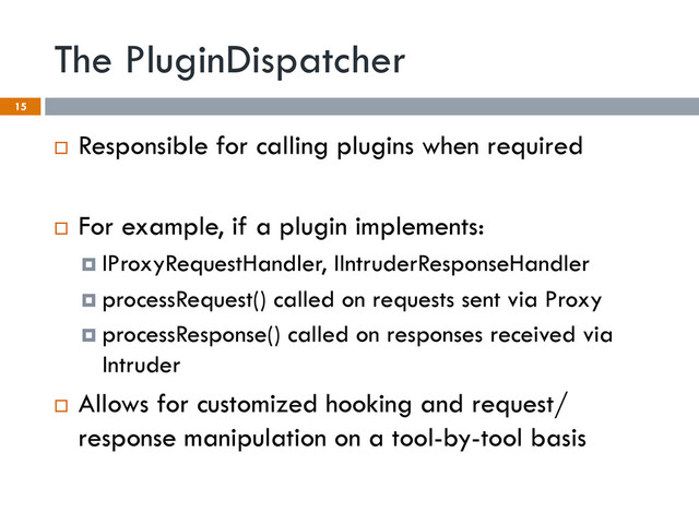 The PluginDispatcher
15
¨  Responsible for calling plugins when required
¨  For example, if a plugin implements:
¤  IProxyRequestHandler, IIntruderResponseHandler
¤  processRequest() called on requests sent via Proxy
¤  processResponse() called on responses received via
Intruder
¨  Allows for customized hooking and request/
response manipulation on a tool-by-tool basis
