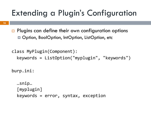 Extending a Plugin’s Configuration
16
¨  Plugins can define their own configuration options
¤  Option, BoolOption, IntOption, ListOption, etc
class	  MyPlugin(Component):	  
	  	  keywords	  =	  ListOption("myplugin",	  "keywords")	  
	  
burp.ini:	  
	  
…snip…	  
[myplugin]	  
keywords	  =	  error,	  syntax,	  exception	  
