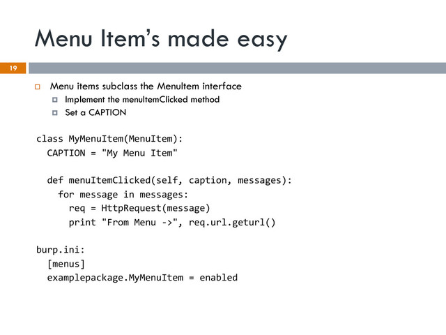 Menu Item’s made easy
19
¨  Menu items subclass the MenuItem interface
¤  Implement the menuItemClicked method
¤  Set a CAPTION
class	  MyMenuItem(MenuItem):	  
	  	  CAPTION	  =	  "My	  Menu	  Item"	  
	  
	  	  def	  menuItemClicked(self,	  caption,	  messages):	  
	  	  	  	  for	  message	  in	  messages:	  
	  	  	  	  	  	  req	  =	  HttpRequest(message)	  
	  	  	  	  	  	  print	  "From	  Menu	  -­‐>",	  req.url.geturl()	  
	  
burp.ini:	  
	  	  [menus]	  
	  	  examplepackage.MyMenuItem	  =	  enabled	  
	  
