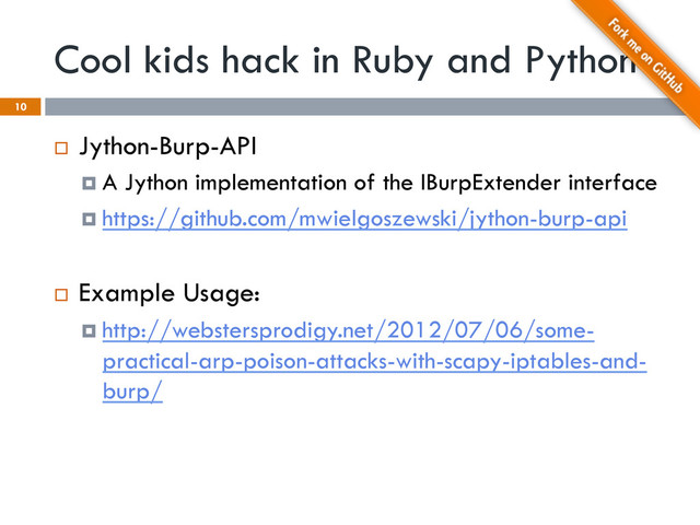 Cool kids hack in Ruby and Python
¨  Jython-Burp-API
¤  A Jython implementation of the IBurpExtender interface
¤  https://github.com/mwielgoszewski/jython-burp-api
¨  Example Usage:
¤  http://webstersprodigy.net/2012/07/06/some-
practical-arp-poison-attacks-with-scapy-iptables-and-
burp/
10
