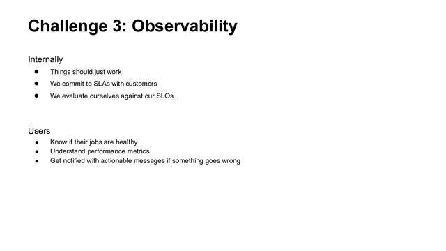 Challenge 3: Observability
Internally
● Things should just work
● We commit to SLAs with customers
● We evaluate ourselves against our SLOs
Users
● Know if their jobs are healthy
● Understand performance metrics
● Get notified with actionable messages if something goes wrong
