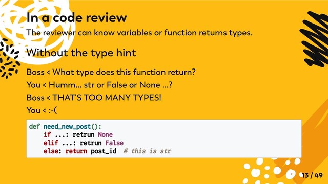 The reviewer can know variables or function returns types.
Without the type hint
Boss < What type does this function return?

You < Humm... str or False or None ...?

Boss < THAT'S TOO MANY TYPES!

You < :-(
def need_new_post():
if ...: retrun None

elif ...: retrun False

else: return post_id # this is str

In a code review
13 / 49
