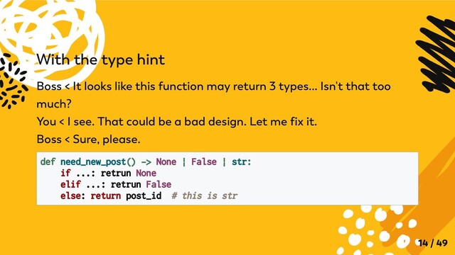 With the type hint
Boss < It looks like this function may return 3 types... Isn't that too
much?

You < I see. That could be a bad design. Let me fix it.

Boss < Sure, please.
def need_new_post() -> None | False | str:

if ...: retrun None

elif ...: retrun False

else: return post_id # this is str

14 / 49
