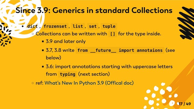 dict , frozenset , list , set , tuple
Collections can be written with [] for the type inside.
3.9 and later only
3.7, 3.8 write from __future__ import annotaions (see
below)
3.6: import annotations starting with uppercase letters
from typing (next section)
ref: What’s New In Python 3.9 (Offical doc)
Since 3.9: Generics in standard Collections
17 / 49
