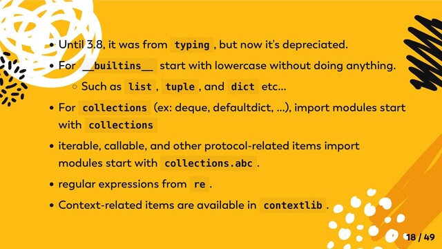 Until 3.8, it was from typing , but now it's depreciated.
For __builtins__ start with lowercase without doing anything.
Such as list , tuple , and dict etc...
For collections (ex: deque, defaultdict, ...), import modules start
with collections
iterable, callable, and other protocol-related items import
modules start with collections.abc .
regular expressions from re .
Context-related items are available in contextlib .
18 / 49
