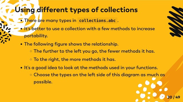 There are many types in collections.abc .
It's better to use a collection with a few methods to increase
portability.
The following figure shows the relationship.
The further to the left you go, the fewer methods it has.
To the right, the more methods it has.
It's a good idea to look at the methods used in your functions.
Choose the types on the left side of this diagram as much as
possible.
Using different types of collections
20 / 49
