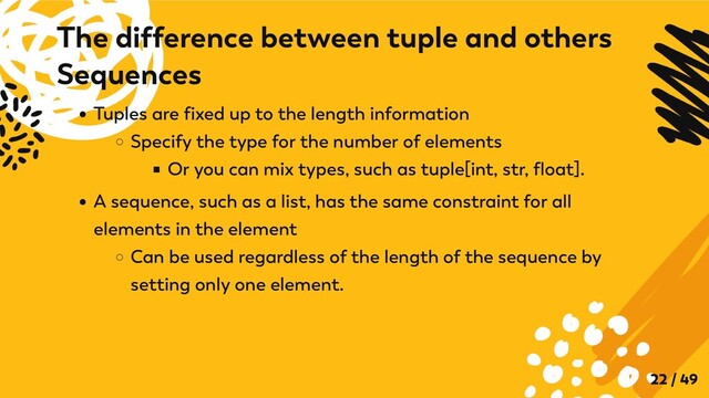 Tuples are fixed up to the length information
Specify the type for the number of elements
Or you can mix types, such as tuple[int, str, float].
A sequence, such as a list, has the same constraint for all
elements in the element
Can be used regardless of the length of the sequence by
setting only one element.
The difference between tuple and others
Sequences
22 / 49
