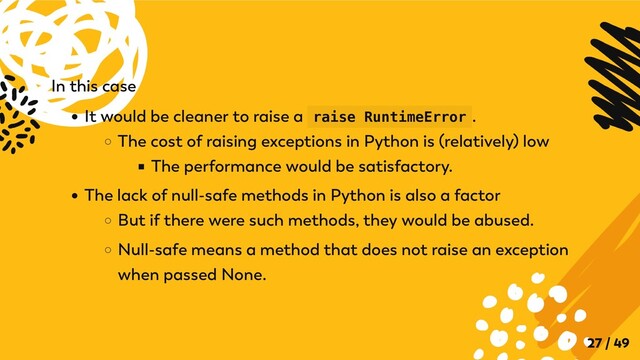 In this case
It would be cleaner to raise a raise RuntimeError .
The cost of raising exceptions in Python is (relatively) low
The performance would be satisfactory.
The lack of null-safe methods in Python is also a factor
But if there were such methods, they would be abused.
Null-safe means a method that does not raise an exception
when passed None.
27 / 49
