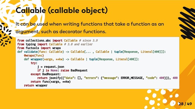 It can be used when writing functions that take a function as an
argument, such as decorator functions.
from collections.abc import Callable # since 3.9
from typing import Callable # 3.8 and earlier

from fuctools import wraps

def validate(func: Callable) -> Callable[... , Callable | tuple[Response, Literal[400]]]:

@wraps(func)
def wrapper(*args, **kw) -> Callable | tuple[Response, Literal[400]]:

try:
j = request.json
if j is None: raise BadRequest

except BadRequest:

return jsonify({"data": [], "errors": {"message": ERROR_MESSAGE, "code": 400}}), 400
return func(*args, **kw)
return wrapper

Callable (callable object)
28 / 49
