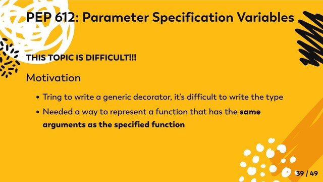 THIS TOPIC IS DIFFICULT!!!
Motivation
Tring to write a generic decorator, it's difficult to write the type
Needed a way to represent a function that has the same
arguments as the specified function
PEP 612: Parameter Specification Variables
39 / 49
