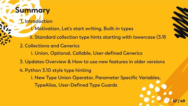 1. Introduction
i. Motivation, Let's start writing, Built-in types
ii. Standard collection type hints starting with lowercase (3.9)
2. Collections and Generics
i. Union, Optional, Callable, User-defined Generics
3. Updates Overview & How to use new features in older versions
4. Python 3.10 style type hinting
i. New Type Union Operator, Parameter Specific Variables,
TypeAlias, User-Defined Type Guards
Summary
47 / 49
