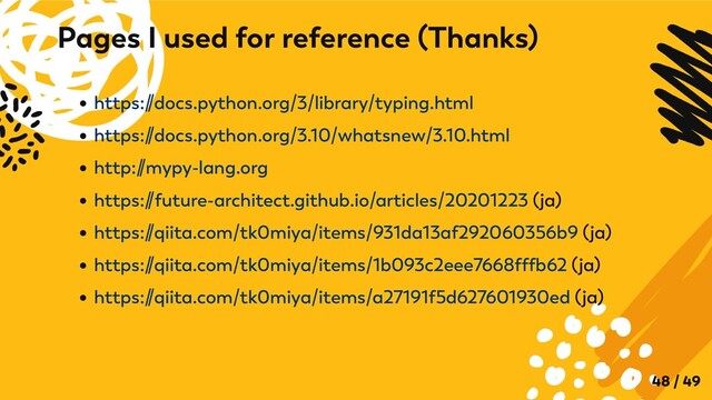 https:/
/docs.python.org/3/library/typing.html
https:/
/docs.python.org/3.10/whatsnew/3.10.html
http:/
/mypy-lang.org
https:/
/future-architect.github.io/articles/20201223 (ja)
https:/
/qiita.com/tk0miya/items/931da13af292060356b9 (ja)
https:/
/qiita.com/tk0miya/items/1b093c2eee7668fffb62 (ja)
https:/
/qiita.com/tk0miya/items/a27191f5d627601930ed (ja)
Pages I used for reference (Thanks)
48 / 49
