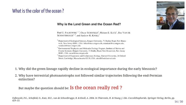 What is the color of the ocean ?
1. Why did the green lineage rapidly decline in ecological importance during the early Mesozoic?
2. Why have terrestrial photoautotrophs not followed similar trajectories following the end-Permian
extinction?
But maybe the question should be: Is the ocean really red ?
Falkowski, P.G., Schofield, O., Katz, M.E., van de Schootbrugge, B. & Knoll, A. 2004. In Thierstein, H. & Young, J. Eds. Coccolithophorids. Springer-Verlag, Berlin, pp.
429–53. 14 / 30
