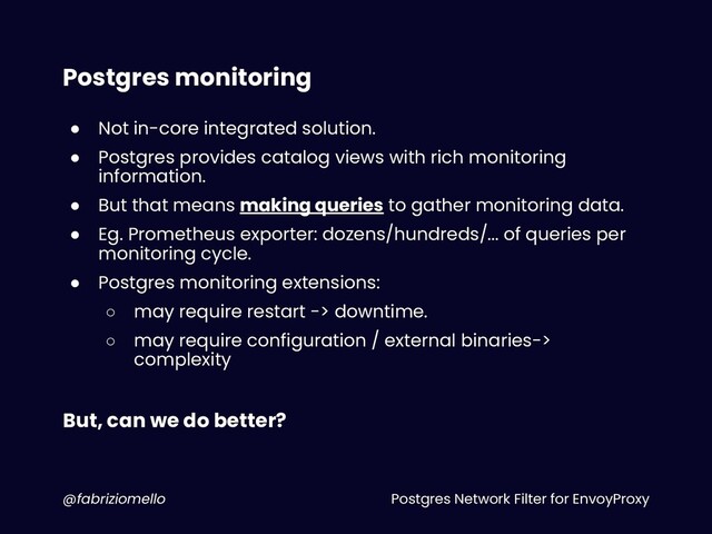 Postgres Network Filter for EnvoyProxy
@fabriziomello
Postgres monitoring
● Not in-core integrated solution.
● Postgres provides catalog views with rich monitoring
information.
● But that means making queries to gather monitoring data.
● Eg. Prometheus exporter: dozens/hundreds/... of queries per
monitoring cycle.
● Postgres monitoring extensions:
○ may require restart -> downtime.
○ may require configuration / external binaries->
complexity
But, can we do better?
