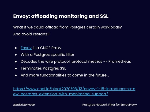 Postgres Network Filter for EnvoyProxy
@fabriziomello
Envoy: offloading monitoring and SSL
What if we could offload from Postgres certain workloads?
And avoid restarts?
● Envoy is a CNCF Proxy
● With a Postgres specific filter
● Decodes the wire protocol: protocol metrics -> Prometheus
● Terminates Postgres SSL
● And more functionalities to come in the future…
https://www.cncf.io/blog/2020/08/13/envoy-1-15-introduces-a-n
ew-postgres-extension-with-monitoring-support/
