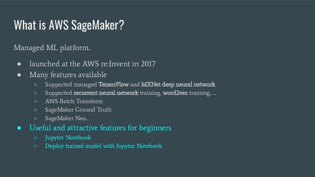 What is AWS SageMaker?
Managed ML platform.
●
launched at the AWS re:Invent in 2017
●
Many features available
○
Supported managed TensorFlow and MXNet deep neural network
○
Supported recurrent neural network training, word2vec training, …
○
AWS Batch Transform
○
SageMaker Ground Truth
○
SageMaker Neo...
●
Useful and attractive features for beginners
○
Jupyter Notebook
○
Deploy trained model with Jupyter Notebook
