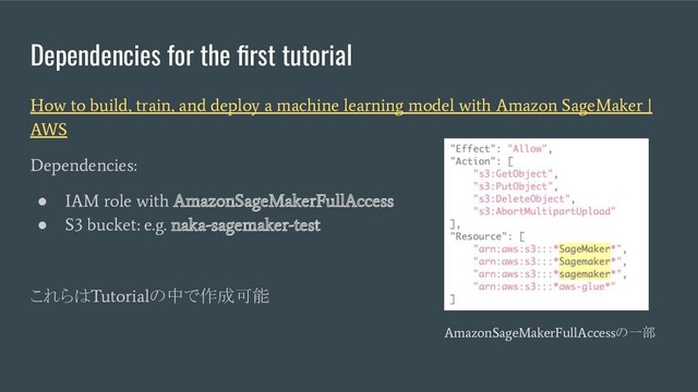 Dependencies for the ﬁrst tutorial
How to build, train, and deploy a machine learning model with Amazon SageMaker |
AWS
Dependencies:
●
IAM role with AmazonSageMakerFullAccess
●
S3 bucket: e.g. naka-sagemaker-test
これらは
Tutorial
の中で作成可能
AmazonSageMakerFullAccess
の一部
