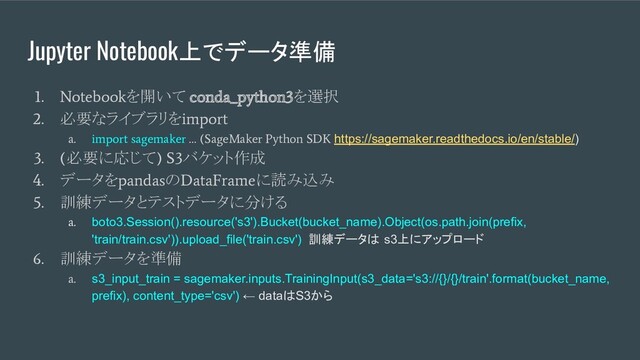 Jupyter Notebook上でデータ準備
1. Notebook
を開いて
conda_python3
を選択
2.
必要なライブラリを
import
a. import sagemaker … (SageMaker Python SDK
https://sagemaker.readthedocs.io/en/stable/)
3. (
必要に応じて
) S3
バケット作成
4.
データを
pandas
の
DataFrame
に読み込み
5.
訓練データとテストデータに分ける
a.
boto3.Session().resource('s3').Bucket(bucket_name).Object(os.path.join(prefix,
'train/train.csv')).upload_file('train.csv') 訓練データは s3上にアップロード
6.
訓練データを準備
a.
s3_input_train = sagemaker.inputs.TrainingInput(s3_data='s3://{}/{}/train'.format(bucket_name,
prefix), content_type='csv') ← dataはS3から
