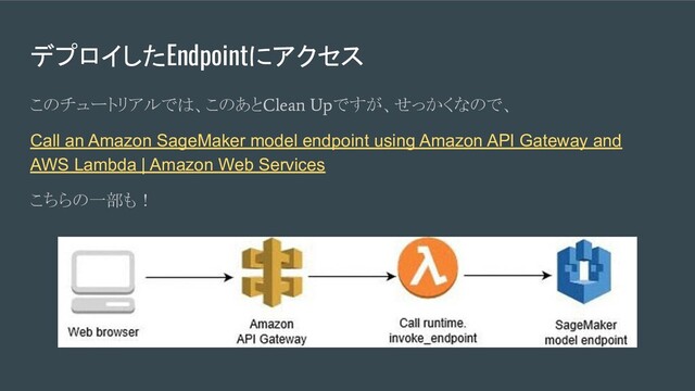 デプロイしたEndpointにアクセス
このチュートリアルでは、このあと
Clean Up
ですが、せっかくなので、
Call an Amazon SageMaker model endpoint using Amazon API Gateway and
AWS Lambda | Amazon Web Services
こちらの一部も！
