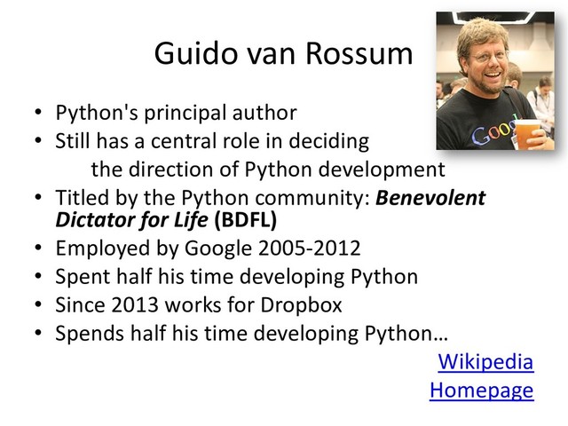 Guido van Rossum
• Python's principal author
• Still has a central role in deciding
the direction of Python development
• Titled by the Python community: Benevolent
Dictator for Life (BDFL)
• Employed by Google 2005-2012
• Spent half his time developing Python
• Since 2013 works for Dropbox
• Spends half his time developing Python…
Wikipedia
Homepage
