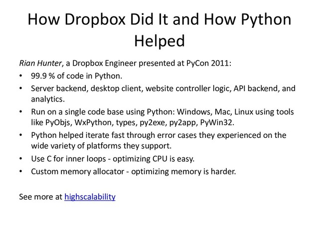 How Dropbox Did It and How Python
Helped
Rian Hunter, a Dropbox Engineer presented at PyCon 2011:
• 99.9 % of code in Python.
• Server backend, desktop client, website controller logic, API backend, and
analytics.
• Run on a single code base using Python: Windows, Mac, Linux using tools
like PyObjs, WxPython, types, py2exe, py2app, PyWin32.
• Python helped iterate fast through error cases they experienced on the
wide variety of platforms they support.
• Use C for inner loops - optimizing CPU is easy.
• Custom memory allocator - optimizing memory is harder.
See more at highscalability
