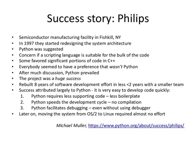 Success story: Philips
• Semiconductor manufacturing facility in Fishkill, NY
• In 1997 they started redesigning the system architecture
• Python was suggested
• Concern if a scripting language is suitable for the bulk of the code
• Some favored significant portions of code in C++
• Everybody seemed to have a preference that wasn't Python
• After much discussion, Python prevailed
• The project was a huge success
• Rebuilt 8 years of software development effort in less <2 years with a smaller team
• Success attributed largely to Python - it is very easy to develop code quickly:
1. Python requires less supporting code – less boilerplate
2. Python speeds the development cycle – no compilation
3. Python facilitates debugging – even without using debugger
• Later on, moving the system from OS/2 to Linux required almost no effort
Michael Muller, https://www.python.org/about/success/philips/
